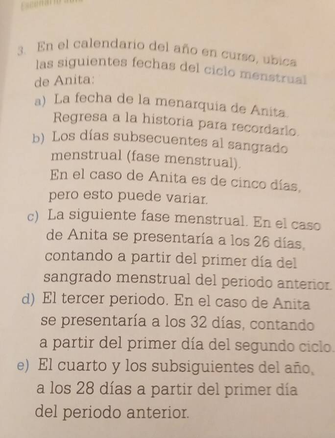 Esconar
3. En el calendario del año en curso, ubica
las siguientes fechas del ciclo menstrual
de Anita:
a) La fecha de la menarquia de Anita
Regresa a la historia para recordarlo.
b) Los días subsecuentes al sangrado
menstrual (fase menstrual).
En el caso de Anita es de cinco días,
pero esto puede variar.
c) La siguiente fase menstrual. En el caso
de Anita se presentaría a los 26 días,
contando a partir del primer día del
sangrado menstrual del periodo anterior.
d) El tercer periodo. En el caso de Anita
se presentaría a los 32 días, contando
a partir del primer día del segundo ciclo.
e) El cuarto y los subsiguientes del año
a los 28 días a partir del primer día
del periodo anterior.