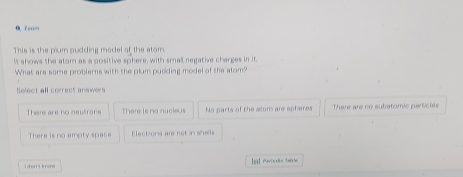 0 7 co…
This is the pium pudding model of the stom.
It shows the atom as a positive sphere, with small negative charges in it
What are some problems with the plum pudding model of the atom?
Select all correct answers
There are no neutrans There is no nucieus No parts of the ssom are spheres There are no subatomic partictss
There is no empty space Electrons are not in shells
i d en 's kno Ial Perissho Aosher