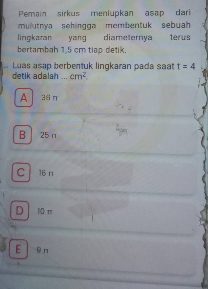 Pemain sirkus meniupkan asap dari
mulutnya sehingga membentuk sebuah
lingkaran yang diameternya terus
bertambah 1,5 cm tiap detik.
Luas asap berbentuk lingkaran pada saat t=4
detik adalah .._ cm^2.
A 36π
B 25 π
C 16π
D 10π
E 9π