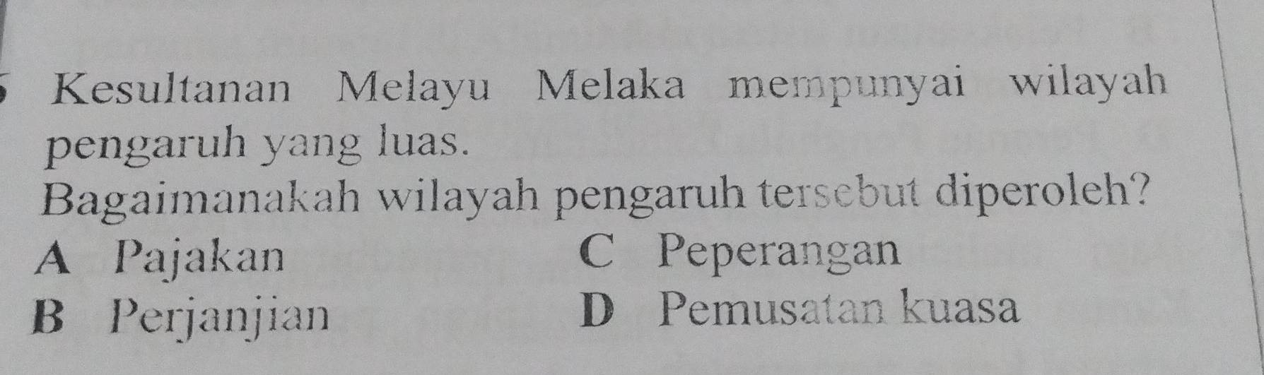 Kesultanan Melayu Melaka mempunyai wilayah
pengaruh yang luas.
Bagaimanakah wilayah pengaruh tersebut diperoleh?
A Pajakan C Peperangan
B Perjanjian
D Pemusatan kuasa