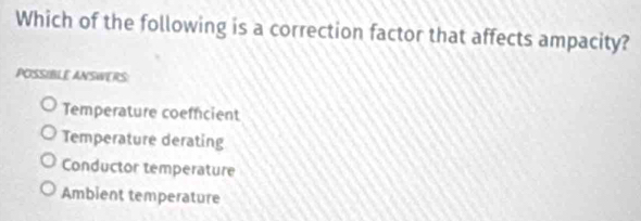 Which of the following is a correction factor that affects ampacity?
POSSIBLE ANSWERS
Temperature coefficient
Temperature derating
Conductor temperature
Ambient temperature