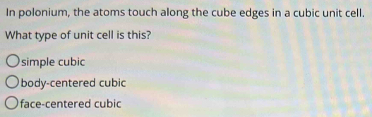 In polonium, the atoms touch along the cube edges in a cubic unit cell.
What type of unit cell is this?
simple cubic
body-centered cubic
face-centered cubic