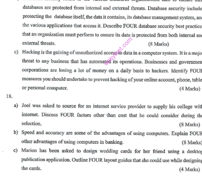 databases are protected from internal and external threats. Database security include 
protecting the database itself, the data it contains, its database management system, and 
the various applications that access it. Describe FOUR database security best practice 
that an organization must perform to ensure its data is protected from both internal and 
external threats. (8 Marks) 
c) Hacking is the gaining of unauthorized access to data in a computer system. It is a majo 
threat to any business that has automated its operations. Businesses and governmen 
corporations are losing a lot of money on a daily basis to hackers. Identify FOU 
measures you should undertake to prevent hacking of your online account, phone, table 
or personal computer. (4 Marks) 
18. 
a) Joel was asked to source for an internet service provider to supply his college with 
internet. Discuss FOUR factors other than cost that he could consider during the 
selection. (8 Marks) 
b) Speed and accuracy are some of the advantages of using computers. Explain FOUF 
other advantages of using computers in banking. (8 Marks) 
c) Marion has been asked to design wedding cards for her friend using a desktop 
publication application. Outline FOUR layout guides that she could use while designing 
the cards. (4 Marks)