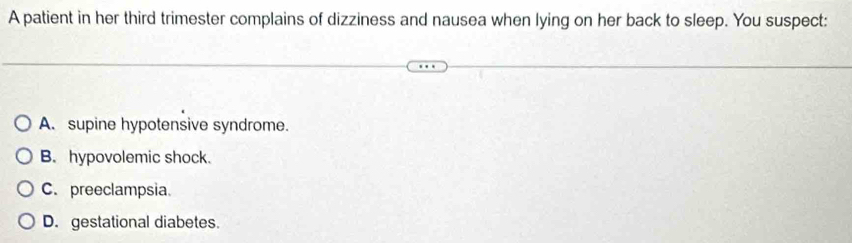 A patient in her third trimester complains of dizziness and nausea when lying on her back to sleep. You suspect:
A. supine hypotensive syndrome.
B. hypovolemic shock.
C. preeclampsia.
D. gestational diabetes.