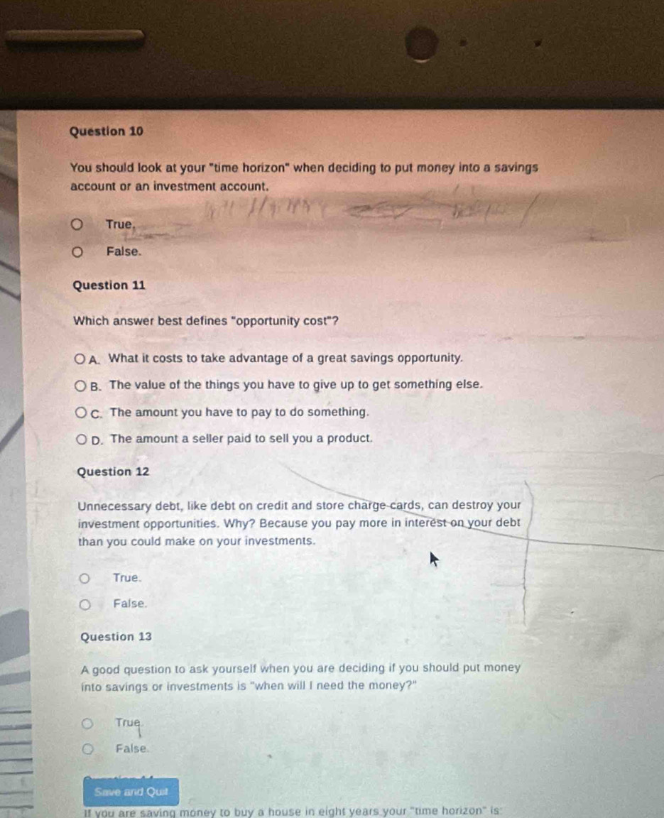 You should look at your "time horizon" when deciding to put money into a savings
account or an investment account.
True
False.
Question 11
Which answer best defines "opportunity cost"?
A What it costs to take advantage of a great savings opportunity.
B. The value of the things you have to give up to get something else.
C. The amount you have to pay to do something.
D. The amount a seller paid to sell you a product.
Question 12
Unnecessary debt, like debt on credit and store charge cards, can destroy your
investment opportunities. Why? Because you pay more in interest on your debt
than you could make on your investments.
True.
False.
Question 13
A good question to ask yourself when you are deciding if you should put money
into savings or investments is "when will I need the money?"
True
False
Save and Quit
If you are saving money to buy a house in eight years your "time horizon" is
