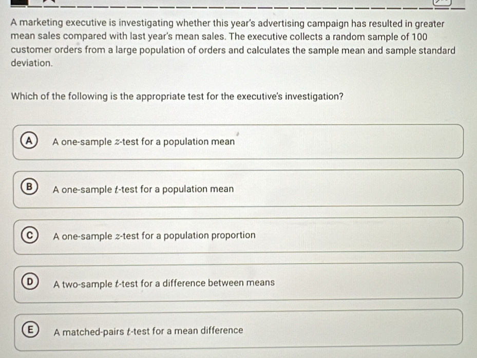 A marketing executive is investigating whether this year’s advertising campaign has resulted in greater
mean sales compared with last year's mean sales. The executive collects a random sample of 100
customer orders from a large population of orders and calculates the sample mean and sample standard
deviation.
Which of the following is the appropriate test for the executive's investigation?
A A one-sample z-test for a population mean
B A one-sample t-test for a population mean
C A one-sample z-test for a population proportion
D A two-sample t-test for a difference between means
E A matched-pairs t-test for a mean difference