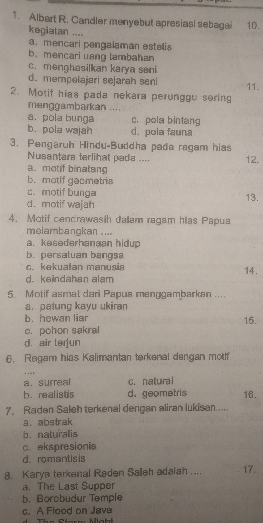 Albert R. Candler menyebut apresiasi sebagai ` . 10.
kegiatan ....
a. mencari pengalaman estetis
b. mencari uang tambahan
c. menghasilkan karya seni
d. mempelajari sejarah seni
11.
2. Motif hias pada nekara perunggu sering
menggambarkan ....
a. pola bunga c. pola bintang
b. pola wajah d. pola fauna
3. Pengaruh Hindu-Buddha pada ragam hias
Nusantara terlihat pada .... 12.
a. motif binatang
b.motif geometris
c. motif bunga
13.
d. motif wajah
4. Motif cendrawasih dalam ragam hias Papua
melambangkan ....
a. kesederhanaan hidup
b. persatuan bangsa
c. kekuatan manusia
14.
d. keindahan alam
5. Motif asmat dari Papua menggambarkan ....
a. patung kayu ukiran
b. hewan liar 15.
c. pohon sakral
d. air terjun
6. Ragam hias Kalimantan terkenal dengan motif
a. surreal c. natural
b. realistis d. geometris 16.
7. Raden Saleh terkenal dengan aliran lukisan ....
a. abstrak
b. naturalis
c. ekspresionis
d.romantisis
8. Karya terkenal Raden Saleh adalah ....
17.
a. The Last Supper
b. Borobudur Temple
c. A Flood on Java
Thế Ctna : Mcht