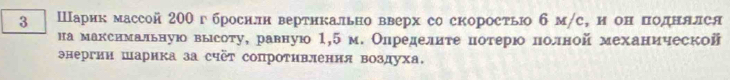 3 Шарик массой 200 гброснлн вертикально вверх со скорость б м/с, н он πоднялся 
на макснмальную высоту, равную 1,5 м. Олределиτенотерюололной механической 
энергии шарика за счёт сопроΤивлення воздуха.