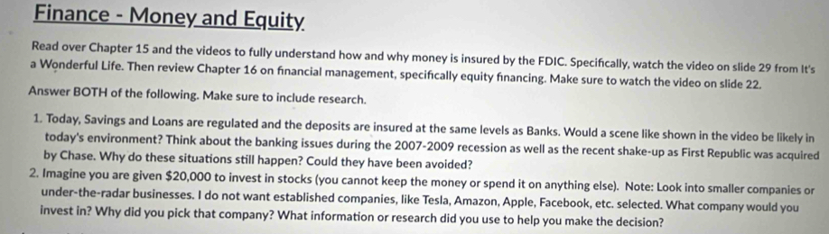 Finance - Money and Equity 
Read over Chapter 15 and the videos to fully understand how and why money is insured by the FDIC. Specifcally, watch the video on slide 29 from It's 
a Wonderful Life. Then review Chapter 16 on fınancial management, specifically equity fnancing. Make sure to watch the video on slide 22. 
Answer BOTH of the following. Make sure to include research. 
1. Today, Savings and Loans are regulated and the deposits are insured at the same levels as Banks. Would a scene like shown in the video be likely in 
today's environment? Think about the banking issues during the 2007-2009 recession as well as the recent shake-up as First Republic was acquired 
by Chase. Why do these situations still happen? Could they have been avoided? 
2. Imagine you are given $20,000 to invest in stocks (you cannot keep the money or spend it on anything else). Note: Look into smaller companies or 
under-the-radar businesses. I do not want established companies, like Tesla, Amazon, Apple, Facebook, etc. selected. What company would you 
invest in? Why did you pick that company? What information or research did you use to help you make the decision?