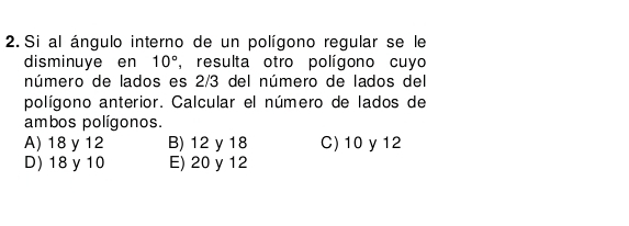 Si al ángulo interno de un polígono regular se le
disminuye en 10° , resulta otro polígono cuyo
número de lados es 2/3 del número de lados del
polígono anterior. Calcular el número de lados de
ambos polígonos.
A) 18 y 12 B) 12 y 18 C) 10 y 12
D) 18y10 E) 20 y 12