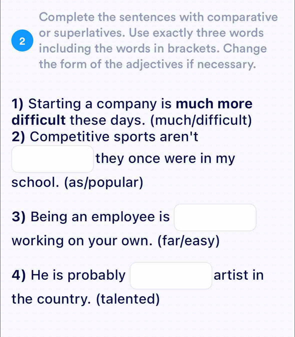 Complete the sentences with comparative 
or superlatives. Use exactly three words 
2 
including the words in brackets. Change 
the form of the adjectives if necessary. 
1) Starting a company is much more 
difficult these days. (much/difficult) 
2) Competitive sports aren't 
they once were in my 
school. (as/popular) 
3) Being an employee is 
working on your own. (far/easy) 
4) He is probably artist in 
the country. (talented)