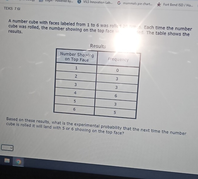 togin - Powered by... VILS Innovation Lab... mammals pie chart... Fort Bend ISD / Ho... 
TEKS 7 6I 
A number cube with faces labeled from 1 to 6 was rolled 20 times. Each time the number 
cube was rolled, the number showing on the top face w ied. The table shows the 
results. 
Based on these results, what is the experimental probability that the next time the number 
cube is rolled it will land with 5 or 6 showing on the top face?