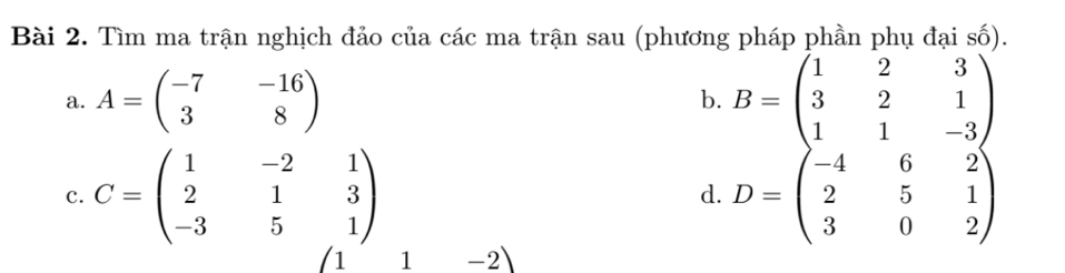 Tìm ma trận nghịch đảo của các ma trận sau (phương pháp phần phụ đại số). 
a. A=beginpmatrix -7&-16 3&8endpmatrix b. B=beginpmatrix 1&2&3 3&2&1 1&1&-3endpmatrix
c. C=beginpmatrix 1&-2&1 2&1&3 -3&5&1endpmatrix D=beginpmatrix -4&6&2 2&5&1 3&0&2endpmatrix
d. 
1 1-2)