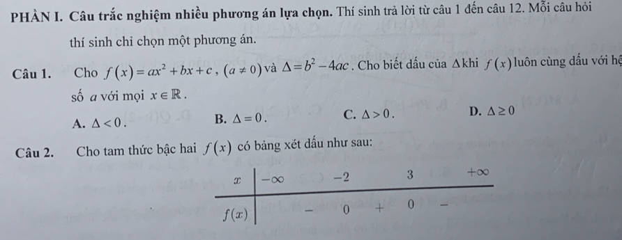 PHÀN I. Câu trắc nghiệm nhiều phương án lựa chọn. Thí sinh trả lời từ câu 1 đến câu 12. Mỗi câu hỏi
thí sinh chỉ chọn một phương án.
Câu 1.  Cho f(x)=ax^2+bx+c,(a!= 0) và △ =b^2-4ac. Cho biết dấu của △ khif(x) luôn cùng dấu với hệ
số a với mọi x∈ R.
C.
A. △ <0.
B. △ =0. △ >0. D. △ ≥ 0
Câu 2. Cho tam thức bậc hai f(x) có bảng xét dấu như sau: