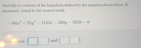 Find the co-vertices of the hyperbola defined by the equation shown below. If 
necessary, round to the nearest tenth.
-64x^2+25y^2-1152x-350y-5559=0
Co-vertices: (□ ,□ ) and (□ ,□ )