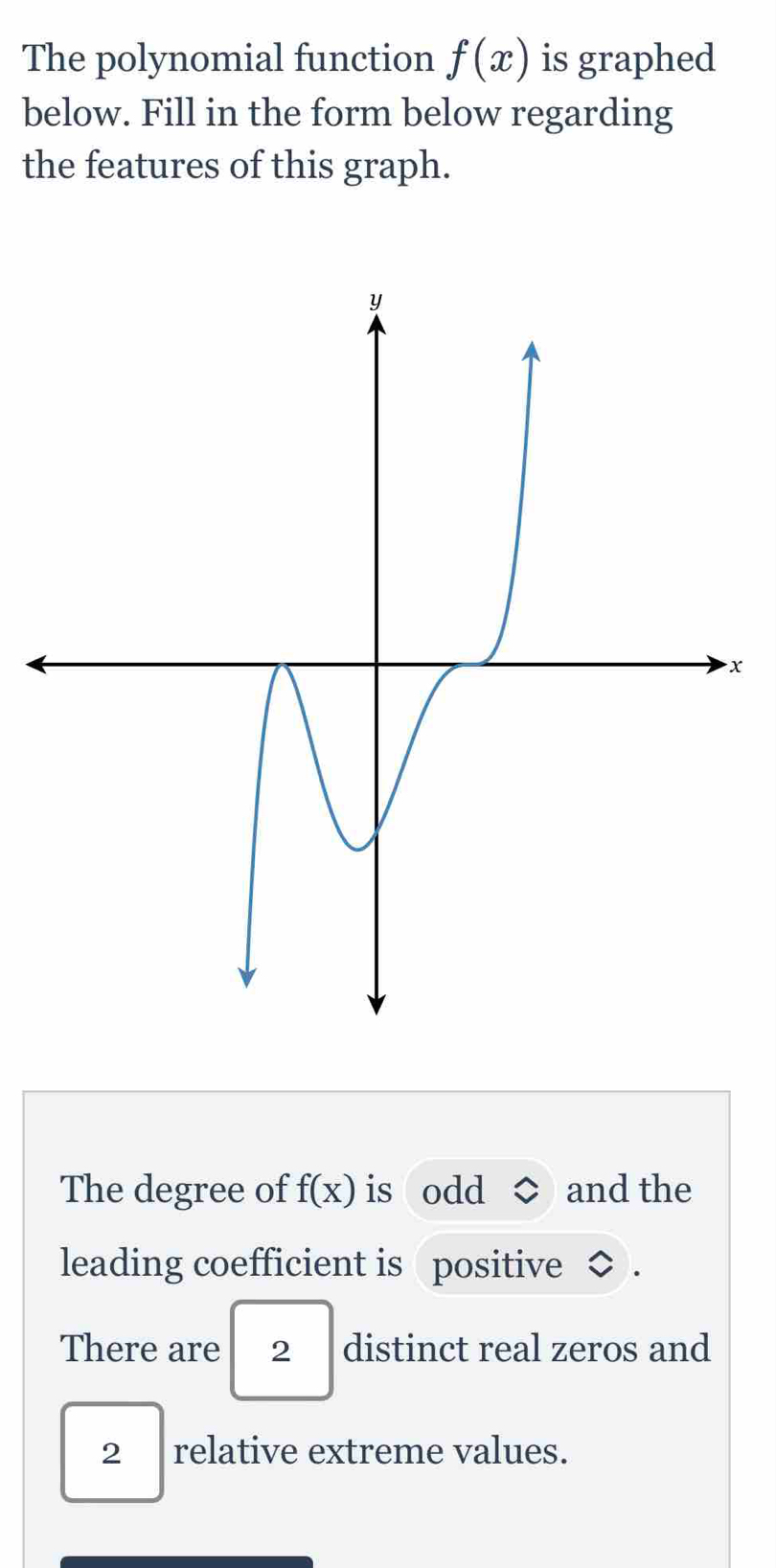 The polynomial function f(x) is graphed 
below. Fill in the form below regarding 
the features of this graph.
x
The degree of f(x) is odd and the 
leading coefficient is positive 
There are 2 distinct real zeros and
2₹ relative extreme values.