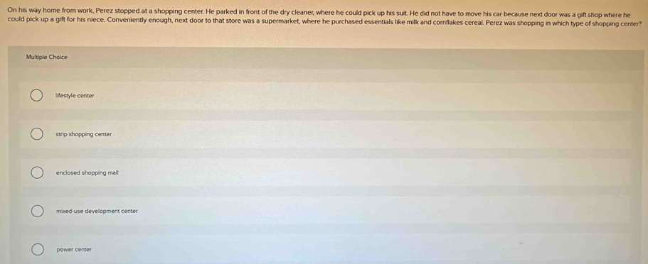 On his way home from work, Perez stopped at a shopping center. He parked in front of the dry cleaner, where he could pick up his suit. He did not have to move his car because next door was a gift shop where he
could pick up a gift for his niece. Conveniently enough, next door to that store was a supermarket, where he purchased essentials like milk and cornflakes cereal. Perez was shopping in which type of shopping center?
Multiple Choice
lifestyle center
strip shopping center
enclosed shopping mall
mixed-use development center
power center