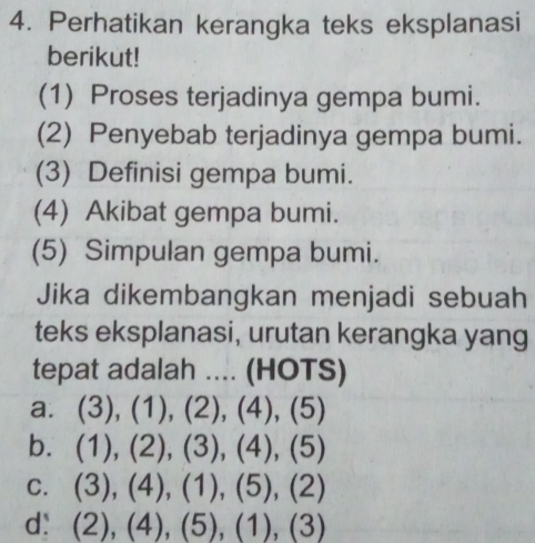 Perhatikan kerangka teks eksplanasi
berikut!
(1) Proses terjadinya gempa bumi.
(2) Penyebab terjadinya gempa bumi.
(3) Definisi gempa bumi.
(4) Akibat gempa bumi.
(5) Simpulan gempa bumi.
Jika dikembangkan menjadi sebuah
teks eksplanasi, urutan kerangka yang
tepat adalah .... (HOTS)
a. (3 )_1 (1), (2), (4) (5
b. (1), (2), (3), (4), (5)
C. . ( 3), (4),(1),(5), (2
d： (2),(4),(5), (1), (3 (1)