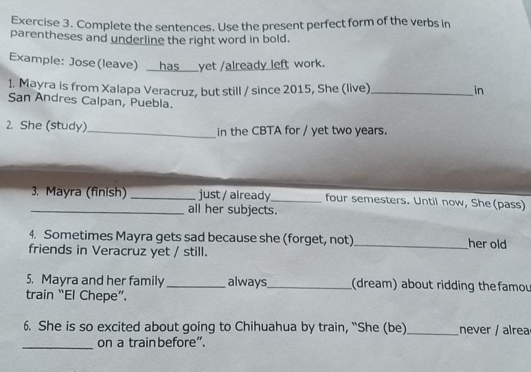 Complete the sentences. Use the present perfect form of the verbs in 
parentheses and underline the right word in bold. 
Example: Jose(leave) __has___yet /already left work. 
1. Mayra is from Xalapa Veracruz, but still / since 2015, She (live) _in 
San Andres Calpan, Puebla. 
2. She (study)_ in the CBTA for / yet two years. 
3. Mayra (finish) _just / already_ four semesters. Until now, She (pass) 
_all her subjects. 
4. Sometimes Mayra gets sad because she (forget, not)_ her old 
friends in Veracruz yet / still. 
5. Mayra and her family _always,_ (dream) about ridding thefamou 
train “El Chepe”. 
6. She is so excited about going to Chihuahua by train, “She (be)_ never / alrea 
_on a train before”.