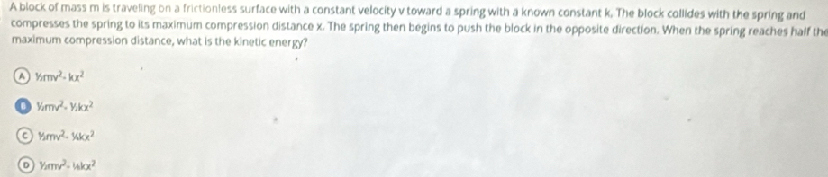 A block of mass m is traveling on a frictionless surface with a constant velocity v toward a spring with a known constant k. The block collides with the spring and
compresses the spring to its maximum compression distance x. The spring then begins to push the block in the opposite direction. When the spring reaches half the
maximum compression distance, what is the kinetic energy?
a 1/2mv^2-kx^2
B y_2mv^2=y_2kx^2
1/2rmv^2-1/kkx^(2^1/_2)mv^2=1_skx^2