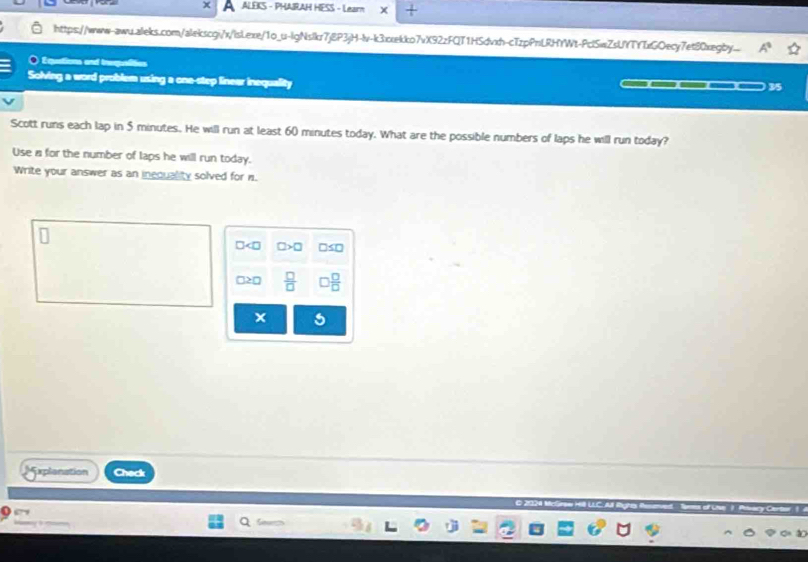 ALEKS - PHAIRAH HESS - Learn 
https://www-awu.aileks.com/alekscgi/x/lsLexe/1o_u-lgNslkr7j8P3jH-lv-k3xekko7vX92zFQT1HSdvxh-cTzpPnLRHYWt-PclSwZsUYTYTxGOecy7et80xegby... A° 
É qutions and tre 
Solving a word problem using a one-step linear inequality 3/5 
Scott runs each lap in 5 minutes. He will run at least 60 minutes today. What are the possible numbers of laps he will run today? 
Use a for the number of laps he will run today. 
Write your answer as an inequality solved for n.
□ □ >□ □ ≤ □
□ ≥ □  □ /□    □ /□  
× 
xplenation Check