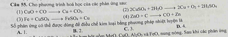 Cho phương trình hoá học của các phản ứng sau: 2CuSO_4+2H_2Oto 2Cu+O_2+2H_2SO_4
(1) CuO+COto Cu+CO_2. (2)
(3) Fe+CuSO_4to FeSO_4+Cu
(4) ZnO+Cto CO+Zn
Số phản ứng có thể được dùng để điều chế kim loại bằng phương pháp nhiệt luyện là
A. 1. B. 2. C. 3. D. 4.
gn b ộ t gầm MgO. CuO, Al_2O_3 và FeO, nung nóng. Sau khi các phản ứng