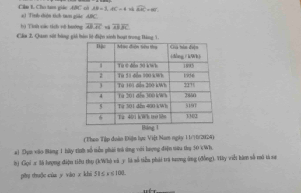 Cho tam giác ABC có AB=3, AC=4 và widehat BAC=60°. 
a) Tỉnh diện tích tam giác ABC. 
b) Tinh các tích vô hướng overline ABoverline AC và overline AB.overline BC. 
Câu 2. Quan sát bảng giả bản lè điện sinh hoạt trong Bảng 1. 
(Theo Tập đoàn Điện lực Việt Nam ngày 11/10/2024) 
a) Dựa vào Bảng 1 hãy tính số tiển phải trả ứng với lượng điện tiêu thụ 50 kWh. 
b) Gọi x là lượng điện tiêu thụ (kWh) và y là số tiền phái trá tương ứng (đồng). Hãy viết hàm số mô tả sự 
phụ thuộc cùa y vào x khi 51≤ x≤ 100. 
Hết_