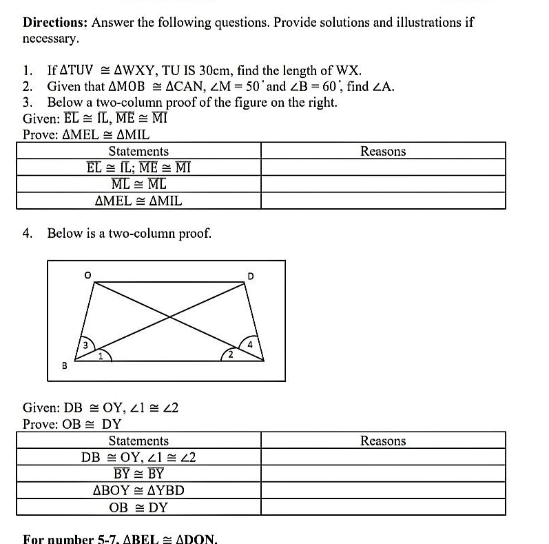 Directions: Answer the following questions. Provide solutions and illustrations if
necessary.
1. If △ TUV≌ △ WXY , TU IS 30cm, find the length of WX.
2. Given that △ MOB≌ △ CAN,∠ M=50° and ∠ B=60 , find ∠ A.
3. Below a two-column proof of the figure on the right.
Given: overline EL≌ overline IL,overline ME≌ overline MI
Prove: △ MEL≌ △ MIL
4. Below is a two-column proof.
Given: DB≌ OY,∠ 1≌ ∠ 2
Prove: OB≌ DY
Statements Reasons
DB≌ OY,∠ 1≌ ∠ 2
overline BY≌ overline BY
△ BOY≌ △ YBD
OB≌ DY
For number 5-7.ABEL≌ △ DON.