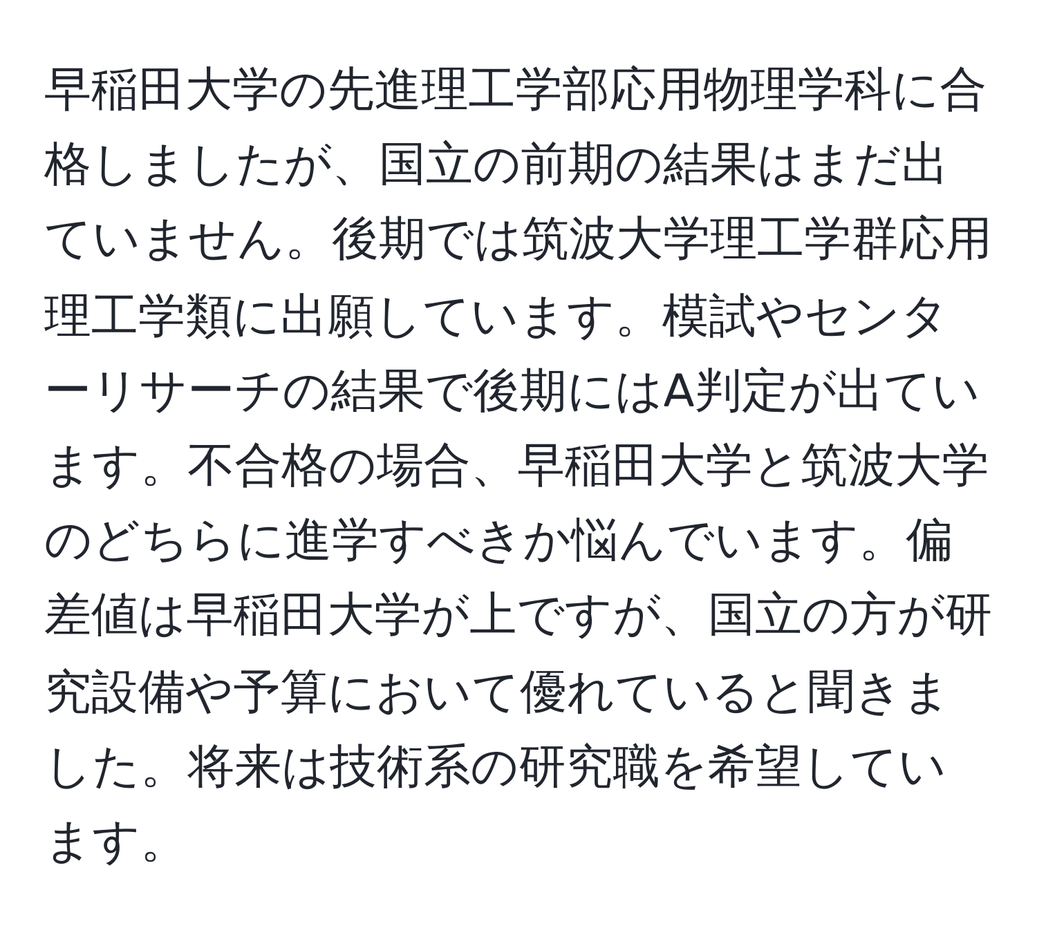 早稲田大学の先進理工学部応用物理学科に合格しましたが、国立の前期の結果はまだ出ていません。後期では筑波大学理工学群応用理工学類に出願しています。模試やセンターリサーチの結果で後期にはA判定が出ています。不合格の場合、早稲田大学と筑波大学のどちらに進学すべきか悩んでいます。偏差値は早稲田大学が上ですが、国立の方が研究設備や予算において優れていると聞きました。将来は技術系の研究職を希望しています。