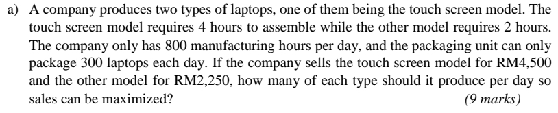 A company produces two types of laptops, one of them being the touch screen model. The 
touch screen model requires 4 hours to assemble while the other model requires 2 hours. 
The company only has 800 manufacturing hours per day, and the packaging unit can only 
package 300 laptops each day. If the company sells the touch screen model for RM4,500
and the other model for RM2,250, how many of each type should it produce per day so 
sales can be maximized? (9 marks)