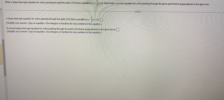 Write a slope-intercept equation for a line passing through the poin! (3,6) that is parallel to y= 3/2 x+3 Then write a second equation for a line passing through the given point that is perpendicular to the given line. 
A slope-intercept equation for a line passing through the point (3,6) that is parallel to y= 3/2 x+3is
(Simplify your answer. Type an equation. Use integers or fractions for any numbers in the equation.) 
A second slope-intercept equation for a line passing through the point (3,6) that is perpendicular to the given line is □ 
(Simplify your answer. Type an equation. Use integers or fractions for any numbers in the equation.)