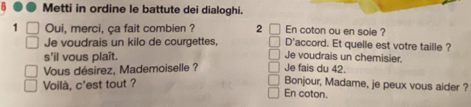 Metti in ordine le battute dei dialoghi. 
1 Oui, merci, ça fait combien ? 2 En coton ou en soie ? 
D'accord. Et quelle est votre taille ? 
Je voudrais un kilo de courgettes, Je voudrais un chemisier. 
s'il vous plaît. 
Vous désirez, Mademoiselle ? Je fais du 42. 
Voilà, c'est tout ? 
Bonjour, Madame, je peux vous aider ? 
En coton.