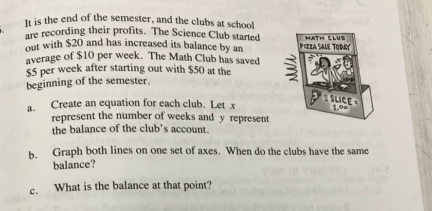 It is the end of the semester, and the clubs at school 
are recording their profits. The Science Club started 
out with $20 and has increased its balance by an 
average of $10 per week. The Math Club has saved
$5 per week after starting out with $50 at the 
beginning of the semester. 
a. Create an equation for each club. Let x
represent the number of weeks and y represent 
the balance of the club’s account. 
b. Graph both lines on one set of axes. When do the clubs have the same 
balance? 
c. What is the balance at that point?