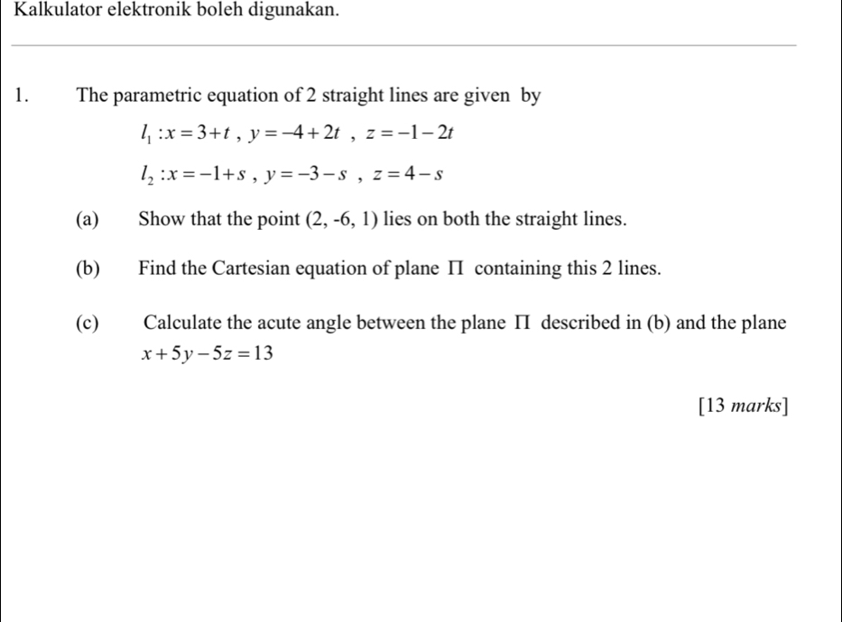 Kalkulator elektronik boleh digunakan. 
1. The parametric equation of 2 straight lines are given by
l_1:x=3+t, y=-4+2t, z=-1-2t
l_2:x=-1+s, y=-3-s, z=4-s
(a) Show that the point (2,-6,1) lies on both the straight lines. 
(b) Find the Cartesian equation of plane II containing this 2 lines. 
(c) Calculate the acute angle between the plane ΠI described in (b) and the plane
x+5y-5z=13
[13 marks]