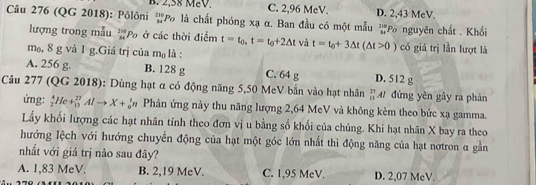 B. 2,58 MeV. C. 2,96 MeV. D. 2,43 MeV.
Câu 276 (QG 2018): Pôlôni beginarrayr 210 84endarray 'Po là chất phóng xạ α. Ban đầu có một mẫu beginarrayr 210 34endarray Po nguyên chất . Khối
lượng trong mẫu 27 Po ở các thời điểm t=t_0, t=t_0+2△ t và t=t_0+3△ t(△ t>0) có giá trị lần lượt là
m₀, 8 g và 1 g.Giá trị của m₀ là :
A. 256 g. B. 128 g C. 64 g D. 512 g
Câu 277 (QG 2018): Dùng hạt α có động năng 5,50 MeV bắn vào hạt nhân # M đứng yên gây ra phản
ứng: H e+_(13)^(27)Alto X+_0^1n Phản ứng này thu năng lượng 2,64 MeV và không kèm theo bức xạ gamma.
Lấy khối lượng các hạt nhân tính theo đơn vị u bằng số khối của chúng. Khi hạt nhân X bay ra theo
hướng lệch với hướng chuyển động của hạt một góc lớn nhất thì động năng của hạt nơtron α gần
nhất với giá trị nào sau đây?
A. 1,83 MeV. B. 2,19 MeV. C. 1,95 MeV. D. 2,07 MeV.