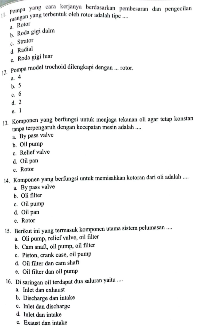 Pompa yang cara kerjanya berdasarkan pembesaran dan pengecilan
ruangan yang terbentuk oleh rotor adalah tipe ....
a. Rotor
b. Roda gigi dalm
c. Strator
d. Radial
e. Roda gigi luar
|2. Pompa model trochoid dilengkapi dengan ... rotor.
a. 4
b. 5
c. 6
d. 2
e. 1
13. Komponen yang berfungsi untuk menjaga tekanan oli agar tetap konstan
tanpa terpengaruh dengan kecepatan mesin adalah ....
a. By pass valve
b. Oil pump
c. Relief valve
d. Oil pan
e. Rotor
14. Komponen yang berfungsi untuk memisahkan kotoran dari oli adalah ....
a. By pass valve
b. Oli filter
c. Oil pump
d. Oil pan
e. Rotor
15. Berikut ini yang termasuk komponen utama sistem pelumasan ....
a. Oli pump, relief valve, oil filter
b. Cam snaft, oil pump, oil filter
c. Piston, crank case, oil pump
d. Oil filter dan cam shaft
e. Oil filter dan oil pump
16. Di saringan oil terdapat dua saluran yaitu ....
a. Inlet dan exhaust
b. Discharge dan intake
c. Inlet dan discharge
d. Inlet dan intake
e. Exaust dan intake