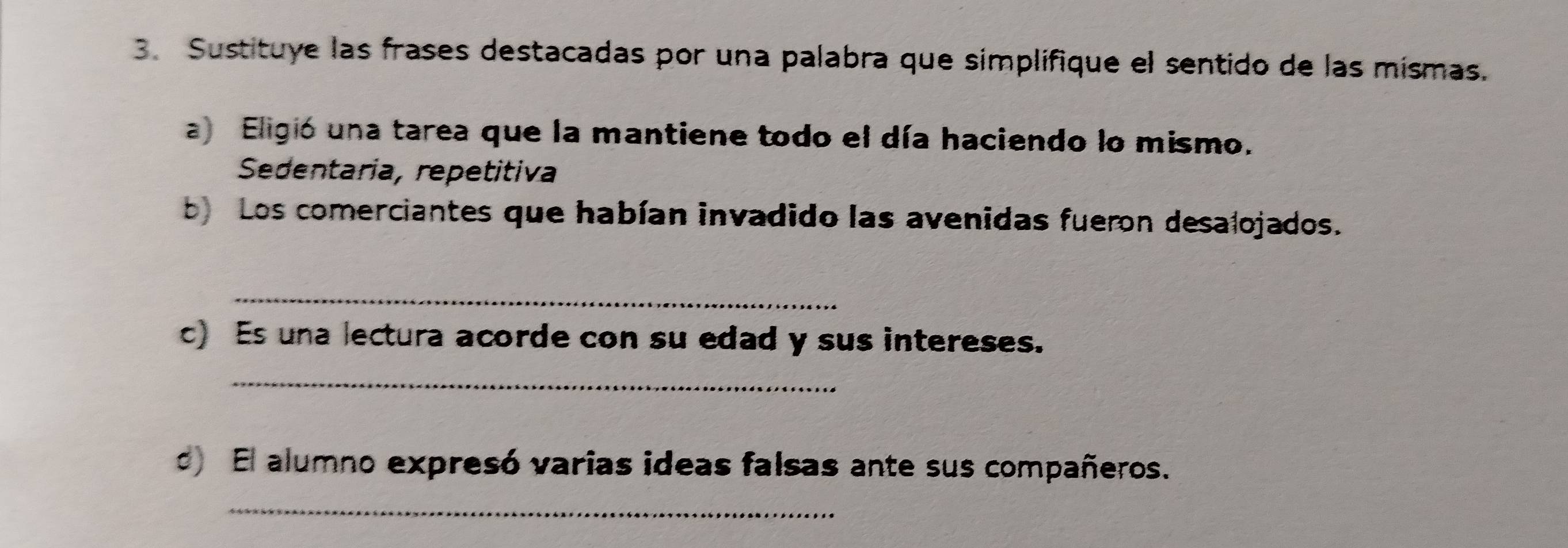 Sustituye las frases destacadas por una palabra que simplifique el sentido de las mismas.
a) Eligió una tarea que la mantiene todo el día haciendo lo mismo.
Sedentaria, repetitiva
b Los comerciantes que habían invadido las avenidas fueron desalojados.
_
c) Es una lectura acorde con su edad y sus intereses.
_
d) El alumno expresó varias ideas falsas ante sus compañeros.
_