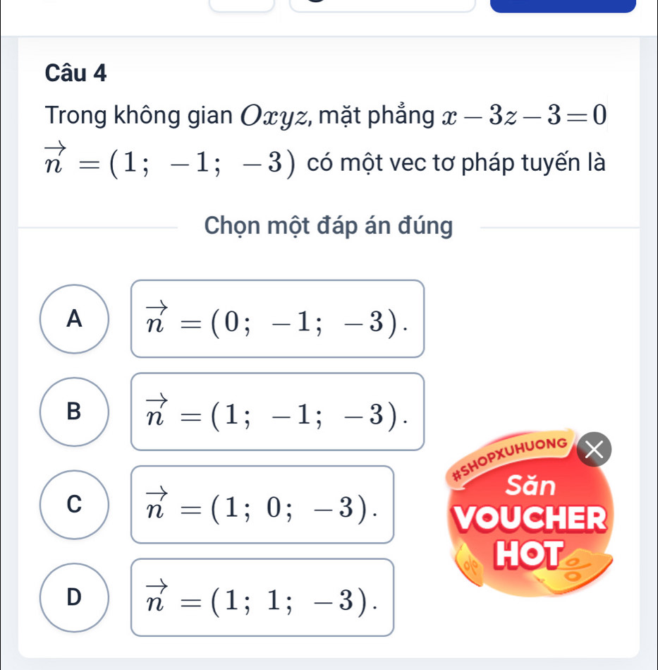 Trong không gian Oxyz, mặt phẳng x-3z-3=0
vector n=(1;-1;-3) có một vec tơ pháp tuyến là
Chọn một đáp án đúng
A vector n=(0;-1;-3).
B vector n=(1;-1;-3). 
#SHOPXUHUONG X
C vector n=(1;0;-3). 
Săn
VOUCHER
HOT
D vector n=(1;1;-3).