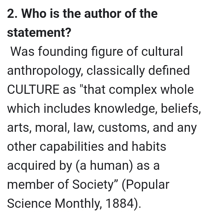 Who is the author of the 
statement? 
Was founding figure of cultural 
anthropology, classically defined 
CULTURE as "that complex whole 
which includes knowledge, beliefs, 
arts, moral, law, customs, and any 
other capabilities and habits 
acquired by (a human) as a 
member of Society” (Popular 
Science Monthly, 1884).