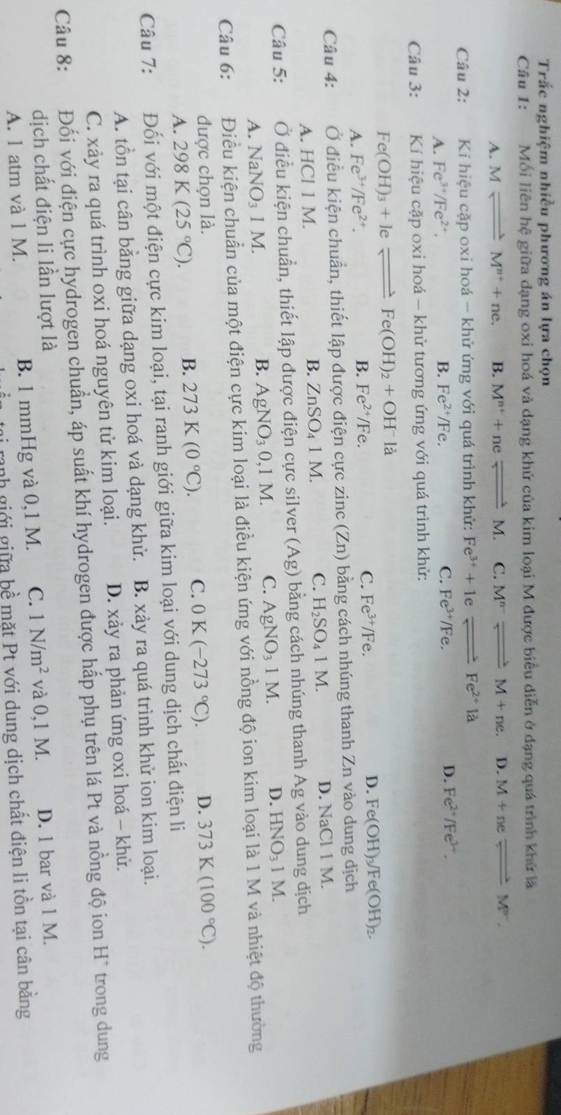 Trắc nghiệm nhiều phương án lựa chọn
Câu 1: Mối liên hệ giữa dạng oxi hoá và dạng khử của kim loại M được biểu diễn ở dạng quá trình khử là
A. Mleftharpoons M^(n+)+ne. B. M^(n+)+neleftharpoons M. C. M^(n-)leftharpoons M+ne. D. M+neleftharpoons M^-.
Câu 2:  Kí hiệu cặp oxi hoá - khử ứng với quá trình khử: Fe^(3+)+1eleftharpoons Fe^(2+)la
C. Fe^(3+)/Fe. D.
A. Fe^(3+)/Fe^(2+). B. Fe^(2+)/Fe. Fe^(2+)/Fe^(3+).
Câu 3:  Kí hiệu cặp oxi hoá - khử tương ứng với quá trình khử:
Fe(OH)_3+Ieleftharpoons Fe(OH)_2+OH^-la
A. Fe^(3+)/Fe^(2+).
B. Fe^(2+)/Fe. C. Fe^(3+)/F e. D. Fe(OH)_3/Fe(OH)_2.
Câu 4: Ở điều kiện chuẩn, thiết lập được điện cực zinc(Zn) bằng cách nhúng thanh Zn vào dung dịch
A. HCl 1 M. B. ZnSO_41M. C. H_2SO_41M. D. NaCl 1 M.
Câu 5: Ở điều kiện chuẩn, thiết lập được điện cực silver (Ag) bằng cách nhúng thanh Ag vào dung dịch
D. HNO_3 1
A. NaNO₃ 1 M. B. AgNO_30,1M. C. AgNO_31M. M.
Câu 6: Điều kiện chuẩn của một điện cực kim loại là điều kiện ứng với nồng độ ion kim loại là 1 M và nhiệt độ thường
được chọn là. D. 373K(100°C).
A. 298K(25°C).
B. 273K(0°C). C. 0K(-273°C).
Câu 7: Đối với một điện cực kim loại, tại ranh giới giữa kim loại với dung dịch chất điện li
A. tồn tại cân bằng giữa dạng oxi hoá và dạng khử. B. xảy ra quá trình khử ion kim loại.
C. xảy ra quá trình oxi hoá nguyên tử kim loại. D. xảy ra phản ứng oxi hoá - khử.
Câu 8: Đối với điện cực hydrogen chuẩn, áp suất khí hydrogen được hấp phụ trên lá Pt và nồng độ ion H^+ trong dung
dịch chất điện li lần lượt là D. 1 bar và 1 M.
A. 1 atm và 1 M. B. 1 mmHg và 0,1 M. C. 1N/m^2 và 0,1 M.
ranh giới giữa bề mặt Pt với dung dịch chất điện li tồn tại cân bằng