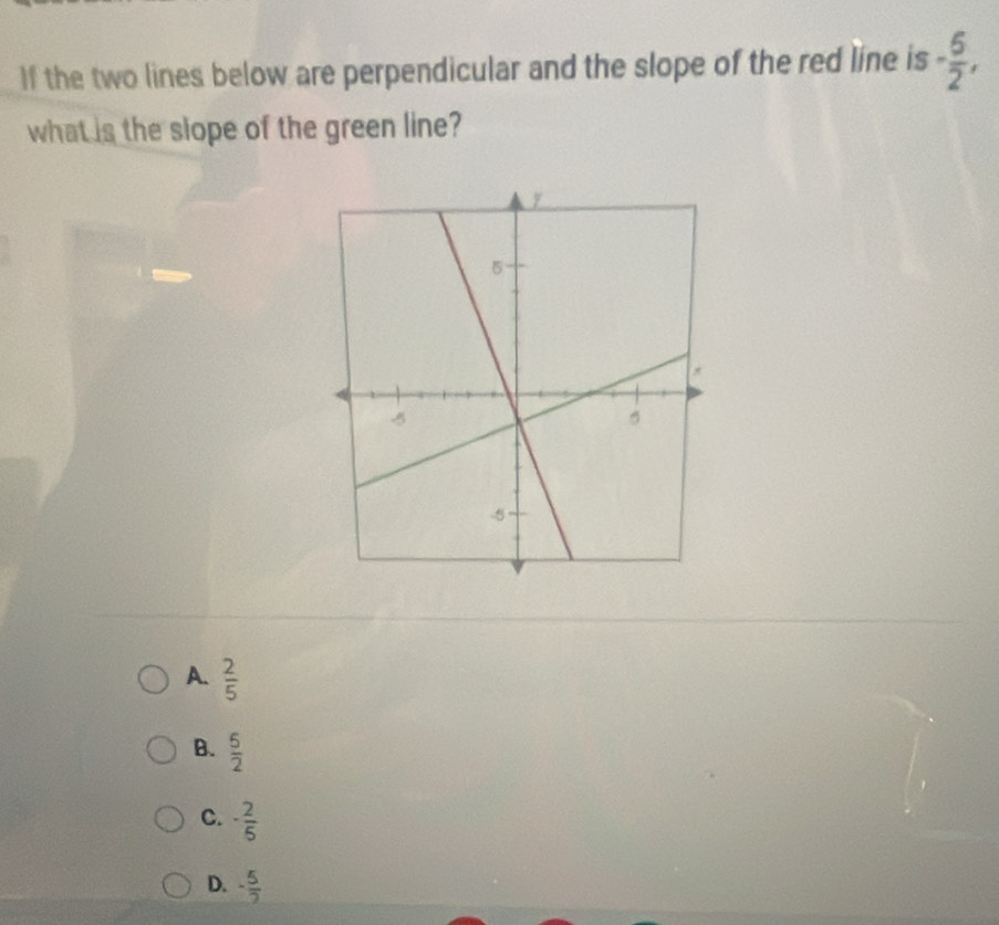 If the two lines below are perpendicular and the slope of the red line is - 5/2 , 
what is the slope of the green line?
A.  2/5 
B.  5/2 
C. - 2/5 
D. - 5/2 