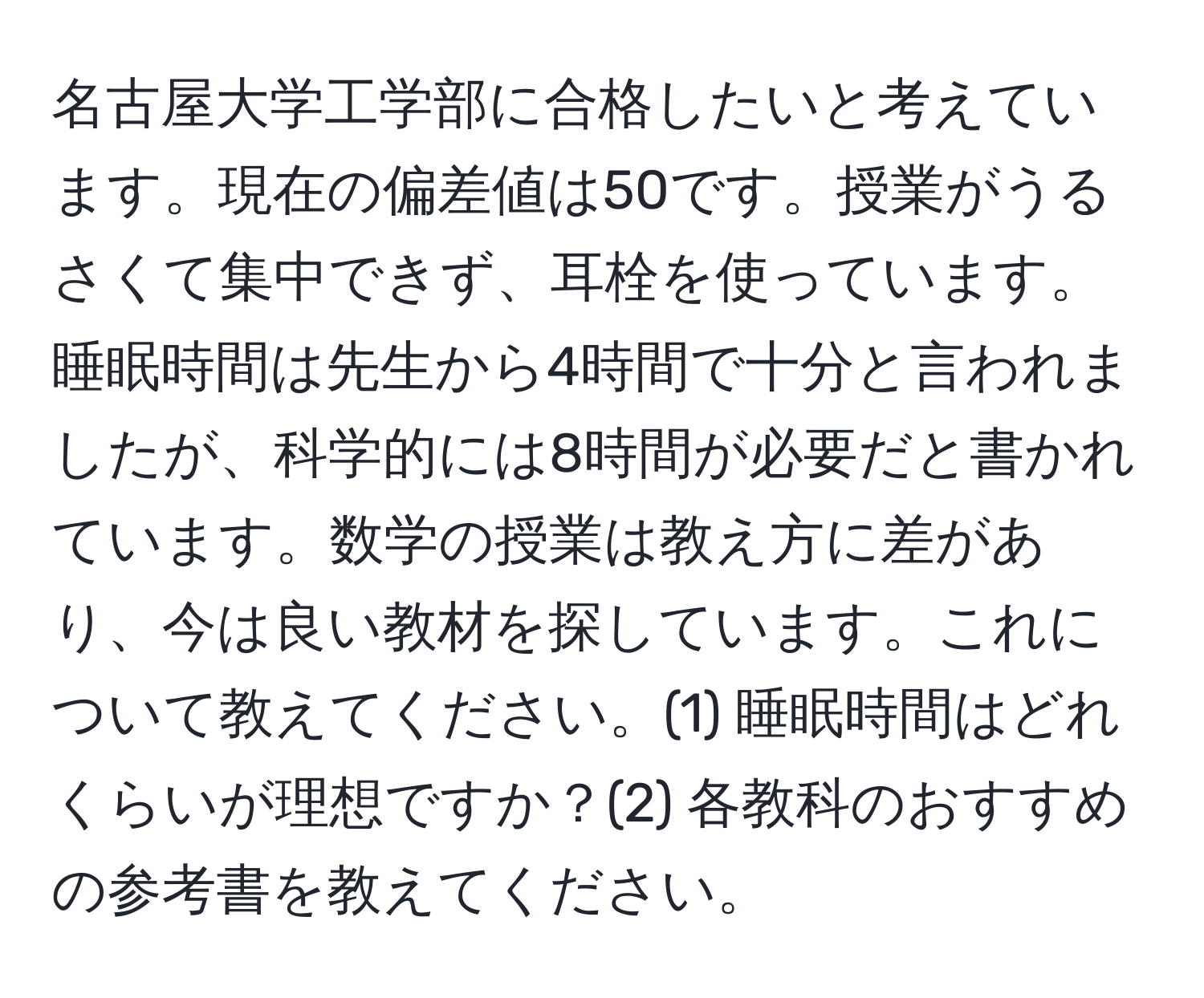 名古屋大学工学部に合格したいと考えています。現在の偏差値は50です。授業がうるさくて集中できず、耳栓を使っています。睡眠時間は先生から4時間で十分と言われましたが、科学的には8時間が必要だと書かれています。数学の授業は教え方に差があり、今は良い教材を探しています。これについて教えてください。(1) 睡眠時間はどれくらいが理想ですか？(2) 各教科のおすすめの参考書を教えてください。