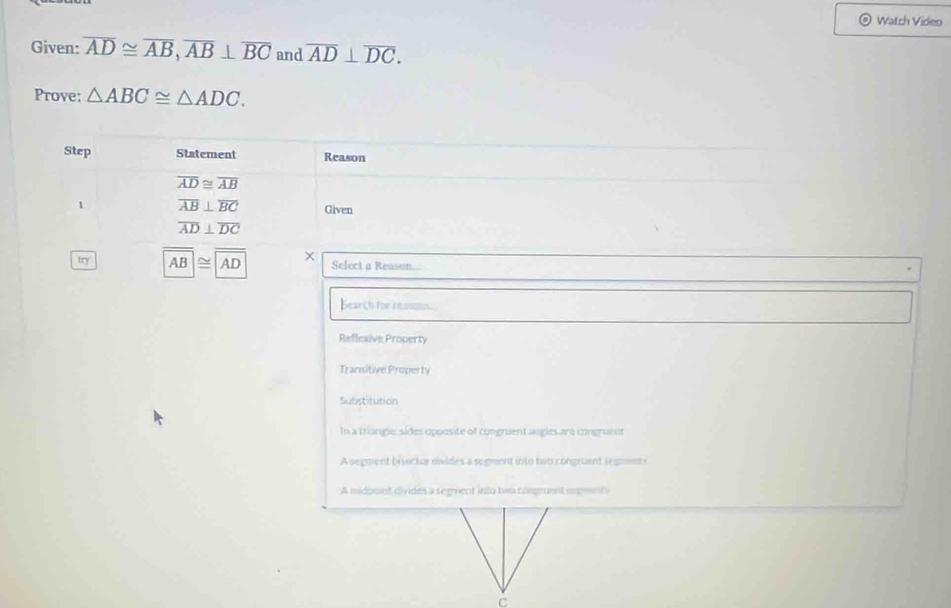 Watch Video
Given: overline AD≌ overline AB, overline AB⊥ overline BC and overline AD⊥ overline DC. 
Prove: △ ABC≌ △ ADC. 
Step Statement Reason
overline AD≌ overline AB
1 overline AB⊥ overline BC Given
overline AD⊥ overline DC
tŋ AB≌ AD Select a Reason...
Bearch for ressons
Reflexive Property
Transitive Property
Substitution
In a triangie, sides opoosite of congruent angles are congruent
A segment bisector divides a segment into two congment segments
A midpoint divides a segvent into two congruent orgments
C