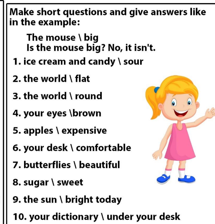 Make short questions and give answers like 
in the example: 
The mouse  big 
Is the mouse big? No, it isn't. 
1. ice cream and candy  sour 
2. the world  flat 
3. the world  round 
4. your eyes brown 
5. apples  expensive 
6. your desk  comfortable 
7. butterflies  beautiful 
8. sugar  sweet 
9. the sun  bright today 
10. your dictionary  under your desk