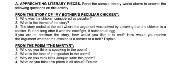 APPRECIATING LITERARY PIECES. Read the sample literary works above to answer the 
following questions on this activity. 
FROM THE STORY OF “MY BOTHER’S PECULIAR CHICKEN”: 
1. Why was the chicken considered as peculiar? 
2. What is the theme of the story? 
3. The story ended at the part where the argument was solved by believing that the chicken is a 
rooster. But not long after it won the cockfight, it hatched an egg. 
If you are to continue the story, how would you like it to end? How would you resolve 
the argument whether the chicken is a rooster or a hen? Explain. 
FROM THE POEM “THE MARTYR”: 
1. Who do you think is speaking in the poem? 
2. What is the tone of the speaker in the poem? 
3. Why do you think Nick Joaquin write this poem? 
4. What do you think this poem is all about? Explain.