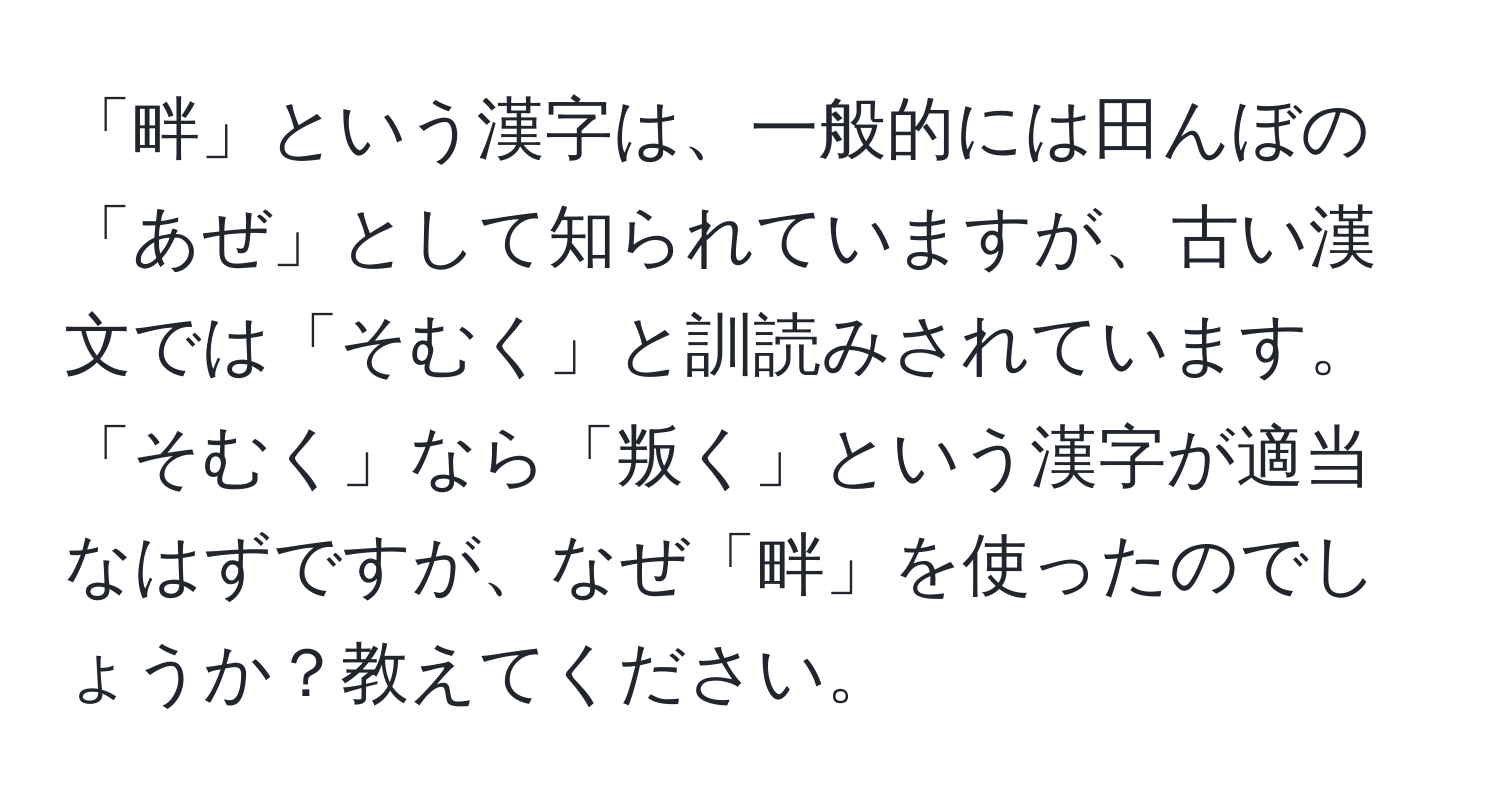 「畔」という漢字は、一般的には田んぼの「あぜ」として知られていますが、古い漢文では「そむく」と訓読みされています。「そむく」なら「叛く」という漢字が適当なはずですが、なぜ「畔」を使ったのでしょうか？教えてください。