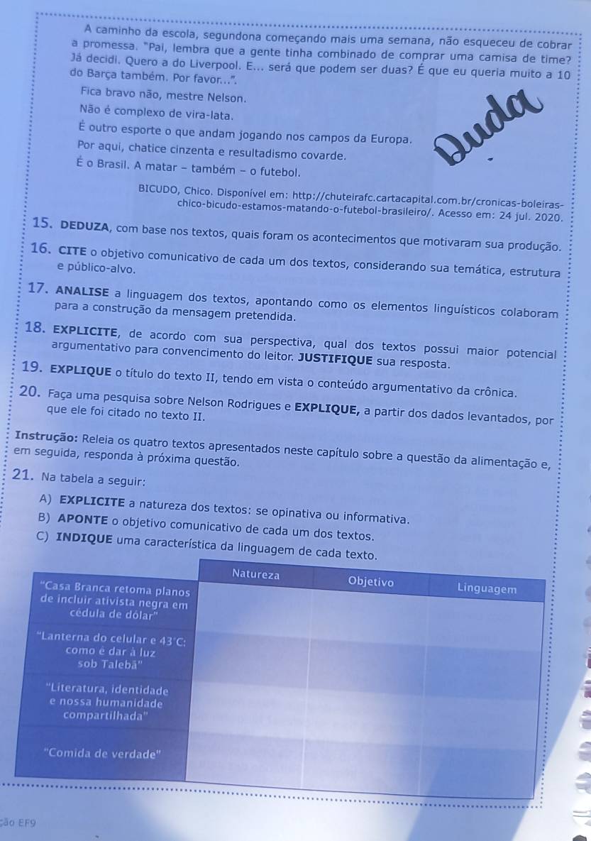 A caminho da escola, segundona começando mais uma semana, não esqueceu de cobrar
a promessa. "Pai, lembra que a gente tinha combinado de comprar uma camisa de time?
Já decidi. Quero a do Liverpool. E... será que podem ser duas? É que eu queria muito a 10
do Barça também. Por favor...".
Fica bravo não, mestre Nelson.
Não é complexo de vira-lata.
É outro esporte o que andam jogando nos campos da Europa.
Por aqui, chatice cinzenta e resultadismo covarde.
É o Brasil. A matar - também - o futebol.
BICUDO, Chico. Disponível em: http://chuteirafc.cartacapital.com.br/cronicas-boleiras-
chico-bicudo-estamos-matando-o-futebol-brasileiro/. Acesso em: 24 jul. 2020.
15. DEDUZA, com base nos textos, quais foram os acontecimentos que motivaram sua produção.
16. CITE o objetivo comunicativo de cada um dos textos, considerando sua temática, estrutura
e público-alvo.
17. ANALISE a linguagem dos textos, apontando como os elementos linguísticos colaboram
para a construção da mensagem pretendida.
18. EXPLICITE, de acordo com sua perspectiva, qual dos textos possui maior potencial
argumentativo para convencimento do leitor. JUSTIFIQUE sua resposta.
19. EXPLIQUE o título do texto II, tendo em vista o conteúdo argumentativo da crônica.
20. Faça uma pesquisa sobre Nelson Rodrigues e EXPLIQUE, a partir dos dados levantados, por
que ele foi citado no texto II.
Instrução: Releia os quatro textos apresentados neste capítulo sobre a questão da alimentação e,
em seguida, responda à próxima questão.
21. Na tabela a seguir:
A) EXPLICITE a natureza dos textos: se opinativa ou informativa.
B) APONTE o objetivo comunicativo de cada um dos textos.
C) INDIQUE uma característica da ling
ão EF9