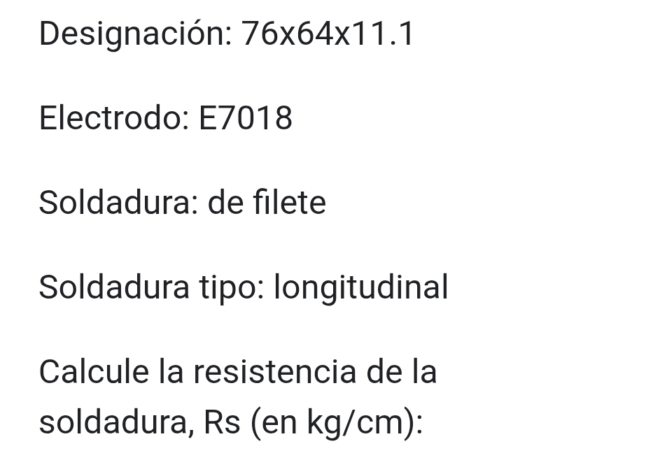 Designación: 76* 64* 11.1
Electrodo: E7018
Soldadura: de filete 
Soldadura tipo: longitudinal 
Calcule la resistencia de la 
soldadura, Rs (en kg/cm):