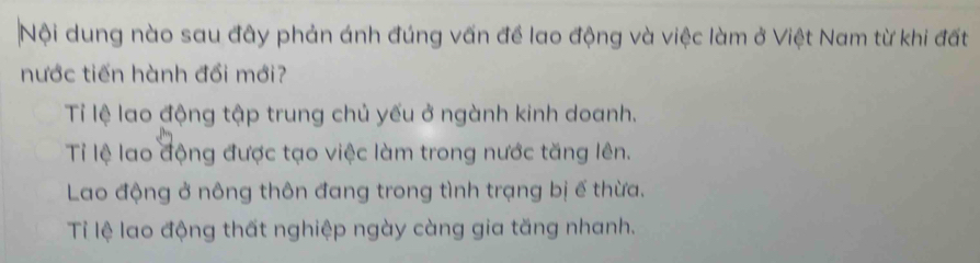 Nội dung nào sau đây phản ánh đúng vấn đề lao động và việc làm ở Việt Nam từ khi đất
nước tiến hành đổi mới?
Tỉ lệ lao động tập trung chủ yếu ở ngành kinh doanh.
Ti lệ lao động được tạo việc làm trong nước tăng lên.
Lao động ở nông thôn đang trong tình trạng bị ế thừa.
Tỉ lệ lao động thất nghiệp ngày càng gia tăng nhanh.