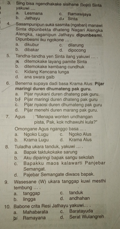 Sing bisa ngendhakake sisihane (bojo) Sinta
yakuwi ....
a. Lesmana c. Ramawijaya
b. Jathayu d. Sinta
4. Sasampunipun suka sasmita (ngabari) manawi
Sinta dipunbekta dhateng Nagari Alengka
Alengka, raganipun Jathayu dipunbesmi.
Dipunbesmi iku ngokone ... .
a. dikubur c. dilarung
b. dibakar d. dipocong
5. Tandha-tandha yen Sinta ilang yakuwi ... .
a ditemokake layang pamite Sinta
b. ditemokake kembang cundhuk
c. Kidang Kencana lunga
d. ana swara gaib
6. Benerna supaya dadi basa Krama Alus: Pijar
maringi duren dhumateng pak guru.
a. Pijar nyukani duren dhateng pak guru.
b. Pijar maringi duren dhateng pak guru
c. Pijar nyaosi duren dhumateng pak guru
d. Pijar menehi duren marang pak guru.
7. Agus : “Menapa wonten undhangan
pista, Pak, kok ndhawuhi kula?”
Omongane Agus nganggo basa ... .
a. Ngoko Lugu c. Ngoko Alus
b. Krama Lugu d. Krama Alus
8. Tuladha ukara tanduk, yakuwi ... .
a. Bapak taktukokake sarung
b. Aku diparingi bapak sangu sekolah
c. Bapakku maos kalawarti Panjebar
Semangat.
d. Pajebar Semangate diwaos bapak.
9. Wasesane (W) ukara tanggap kuwi mesthi
tembung ... .
a. tanggap c. tanduk
b. lingga d. andhahan
10, Babone crita Resi Jathayu yakuwi... .
a. Mahabarata c. Baratayuda
b Ramayana d. Serat Wulangreh